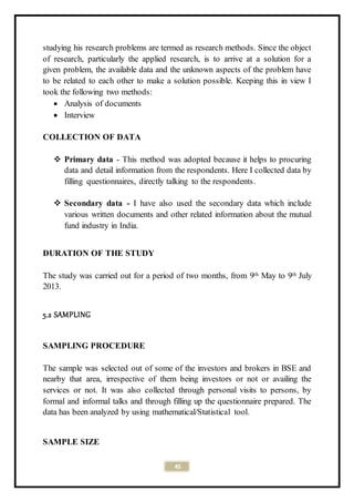 45
studying his research problems are termed as research methods. Since the object
of research, particularly the applied research, is to arrive at a solution for a
given problem, the available data and the unknown aspects of the problem have
to be related to each other to make a solution possible. Keeping this in view I
took the following two methods:
 Analysis of documents
 Interview
COLLECTION OF DATA
 Primary data - This method was adopted because it helps to procuring
data and detail information from the respondents. Here I collected data by
filling questionnaires, directly talking to the respondents.
 Secondary data - I have also used the secondary data which include
various written documents and other related information about the mutual
fund industry in India.
DURATION OF THE STUDY
The study was carried out for a period of two months, from 9th May to 9th July
2013.
5.2 SAMPLING
SAMPLING PROCEDURE
The sample was selected out of some of the investors and brokers in BSE and
nearby that area, irrespective of them being investors or not or availing the
services or not. It was also collected through personal visits to persons, by
formal and informal talks and through filling up the questionnaire prepared. The
data has been analyzed by using mathematical/Statistical tool.
SAMPLE SIZE
 