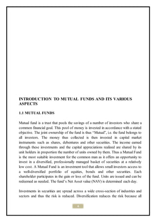 6
INTRODUCTION TO MUTUAL FUNDS AND ITS VARIOUS
ASPECTS
1.1 MUTUAL FUNDS
Mutual fund is a trust that pools the savings of a number of investors who share a
common financial goal. This pool of money is invested in accordance with a stated
objective. The joint ownership of the fund is thus “Mutual”, i.e. the fund belongs to
all investors. The money thus collected is then invested in capital market
instruments such as shares, debentures and other securities. The income earned
through these investments and the capital appreciations realized are shared by its
unit holders in proportion the number of units owned by them. Thus a Mutual Fund
is the most suitable investment for the common man as it offers an opportunity to
invest in a diversified, professionally managed basket of securities at a relatively
low cost. A Mutual Fund is an investment tool that allows small investors access to
a well-diversified portfolio of equities, bonds and other securities. Each
shareholder participates in the gain or loss of the fund. Units are issued and can be
redeemed as needed. The fund’s Net Asset value (NAV) is determined each day.
Investments in securities are spread across a wide cross-section of industries and
sectors and thus the risk is reduced. Diversification reduces the risk because all
 
