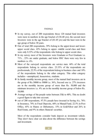 64
FINDINGS
 In my survey, out of 200 respondents those 120 mutual fund investors
were more in numbers in the age bracket of (36-40 yrs), the second most
Investors were in the age bracket of (41-45 yrs) and the least were in the
age group of below 30 years.
 Out of total 200 respondents, 39% belong to the upper-lower and lower-
upper social class. 43% belong to upper- middle social class and there
were only 8.33% of the respondents who belong to upper social class.
 In my survey most of the Investors were Graduate or Post Graduate i.e.
71% , 23% are under graduate, and below HSC there were very few in
numbers i.e. 6%
 Most of the surveyed respondents are service men. 44% of the total
respondents belong to service class. 23.33% of the respondents are
professionals, 22.5% of the respondents belong to business class and 10%
of the respondents belong to the other category. This other category
includes—unemployed, housewives, students.
 In family monthly income group, most of the mutual fund investors are in
the group of Rs.30000 to 50000 i.e. 36%, Second one i.e. 27% investors
are in the monthly income group of more than Rs. 50,000 and the
minimum investors i.e. 4% are in the monthly income group of below Rs.
10,000.
 Average savings of the people varies between 35& to 40%. This no doubt
a good figure to take into account.
 out of 200 respondents, 97.5% people have invested in Saving A/c, 76%
in Insurance, 74% in Fixed Deposits, 60% in Mutual Fund, 22.5% in Post
Office, 65% in Shares or Debentures, 15% in Gold/Silver and 26% in
Real Estate, and 9% in others financial securities.
Most of the respondents consider bank deposit as investment vehicle.
They don‘t have clear cut idea about the difference between the savings
and investment.
 