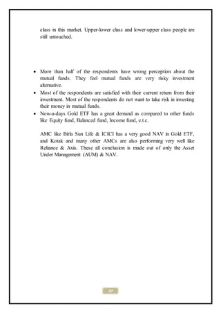 67
class in this market. Upper-lower class and lower-upper class people are
still untouched.
 More than half of the respondents have wrong perception about the
mutual funds. They feel mutual funds are very risky investment
alternative.
 Most of the respondents are satisfied with their current return from their
investment. Most of the respondents do not want to take risk in investing
their money in mutual funds.
 Now-a-days Gold ETF has a great demand as compared to other funds
like Equity fund, Balanced fund, Income fund, e.t.c.
AMC like Birla Sun Life & ICICI has a very good NAV in Gold ETF,
and Kotak and many other AMCs are also performing very well like
Reliance & Axis. These all conclusion is made out of only the Asset
Under Management (AUM) & NAV.
 