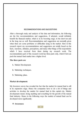 69
RECOMMENDATIONS AND SUGGESTIONS
After a thorough study and analysis of the data and information, the following
are the few recommendations and suggestions, if adopted, would definitely
benefit the financial market, which is in its booming stage, in the short run and
in the long run as well. Recommendations and suggestions are normally given
when there are some problems or difficulties lying in the market. Here in this
research report my recommendations and suggestions are totally based on the
facts, reactions, attitudes, perceptions, and many other things of the respondents
which I have received from them during my research work. The
recommendation part of this research work has three parts only, which I feel can
push the mutual fund market into a higher level.
The three parts are
1. Market Development.
2. Marketing techniques.
3. Marketing plans.
Market development:
My Investors survey has revealed the fact that the market for mutual fund is still
in its expansion stage. Hence the companies have to do a lot of things and
activities to develop the market for mutual fund in this capital city. Market
development means doing anything and everything for the growth of the mutual
fund industry. Hence in the following ways the market of mutual fund can be
developed more significantly:
 Awareness
 