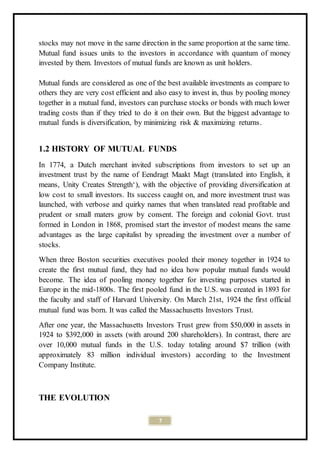 7
stocks may not move in the same direction in the same proportion at the same time.
Mutual fund issues units to the investors in accordance with quantum of money
invested by them. Investors of mutual funds are known as unit holders.
Mutual funds are considered as one of the best available investments as compare to
others they are very cost efficient and also easy to invest in, thus by pooling money
together in a mutual fund, investors can purchase stocks or bonds with much lower
trading costs than if they tried to do it on their own. But the biggest advantage to
mutual funds is diversification, by minimizing risk & maximizing returns.
1.2 HISTORY OF MUTUAL FUNDS
In 1774, a Dutch merchant invited subscriptions from investors to set up an
investment trust by the name of Eendragt Maakt Magt (translated into English, it
means, Unity Creates Strength‘), with the objective of providing diversification at
low cost to small investors. Its success caught on, and more investment trust was
launched, with verbose and quirky names that when translated read profitable and
prudent or small maters grow by consent. The foreign and colonial Govt. trust
formed in London in 1868, promised start the investor of modest means the same
advantages as the large capitalist by spreading the investment over a number of
stocks.
When three Boston securities executives pooled their money together in 1924 to
create the first mutual fund, they had no idea how popular mutual funds would
become. The idea of pooling money together for investing purposes started in
Europe in the mid-1800s. The first pooled fund in the U.S. was created in 1893 for
the faculty and staff of Harvard University. On March 21st, 1924 the first official
mutual fund was born. It was called the Massachusetts Investors Trust.
After one year, the Massachusetts Investors Trust grew from $50,000 in assets in
1924 to $392,000 in assets (with around 200 shareholders). In contrast, there are
over 10,000 mutual funds in the U.S. today totaling around $7 trillion (with
approximately 83 million individual investors) according to the Investment
Company Institute.
THE EVOLUTION
 