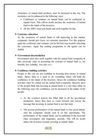 70
Awareness of mutual fund products must be increased in this city. The
awareness can be enhanced in the following ways:
 Conference or seminars on mutual funds can be conducted on
regular basis. This will no doubt increase the awareness of mutual
fund in the minds of the investors.
 All the AMCs must join hands and work together for this.
 Customer education
As the awareness of mutual funds is still improving in this market,
companies should give focus on customer education. For this purpose
again the conference and seminars can be the best way towards educating
the customers. Again free training programme to the agents can be
fruitful.
 Government intermediation
Government must also work together with the mutual fund companies &
take necessary steps in promoting the concept of mutual fund i.e. tax
benefits, less volatility, low risk, e.t.c
 Confidence building activities
People in this city are not confident in investing their money in mutual
funds. Hence there is a need to do something which will build the
confidence in the minds of the investors. Hence the confidence building
activities must be carried out the mutual fund companies. Because most
of the people think that investing in mutual funds is a very risky affair. In
the following ways the confidence can be increased in the minds of the
people:
 As the common person has blind faith in all the government
institutions, hence they have to come forward and convey the
message that investing in mutual fund is not that risky.
 The present performance of the mutual funds is very good indeed.
And the companies should cash in on this opportunity. The
performance of the mutual funds can be published in the local and
other newspapers and magazines, journals. This will no doubt
induce the investors towards investing in mutual funds.
 