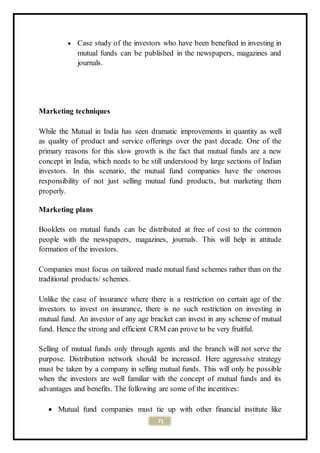 71
 Case study of the investors who have been benefited in investing in
mutual funds can be published in the newspapers, magazines and
journals.
Marketing techniques
While the Mutual in India has seen dramatic improvements in quantity as well
as quality of product and service offerings over the past decade. One of the
primary reasons for this slow growth is the fact that mutual funds are a new
concept in India, which needs to be still understood by large sections of Indian
investors. In this scenario, the mutual fund companies have the onerous
responsibility of not just selling mutual fund products, but marketing them
properly.
Marketing plans
Booklets on mutual funds can be distributed at free of cost to the common
people with the newspapers, magazines, journals. This will help in attitude
formation of the investors.
Companies must focus on tailored made mutual fund schemes rather than on the
traditional products/ schemes.
Unlike the case of insurance where there is a restriction on certain age of the
investors to invest on insurance, there is no such restriction on investing in
mutual fund. An investor of any age bracket can invest in any scheme of mutual
fund. Hence the strong and efficient CRM can prove to be very fruitful.
Selling of mutual funds only through agents and the branch will not serve the
purpose. Distribution network should be increased. Here aggressive strategy
must be taken by a company in selling mutual funds. This will only be possible
when the investors are well familiar with the concept of mutual funds and its
advantages and benefits. The following are some of the incentives:
 Mutual fund companies must tie up with other financial institute like
 
