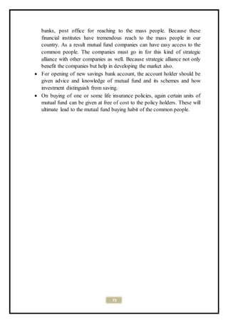 72
banks, post office for reaching to the mass people. Because these
financial institutes have tremendous reach to the mass people in our
country. As a result mutual fund companies can have easy access to the
common people. The companies must go in for this kind of strategic
alliance with other companies as well. Because strategic alliance not only
benefit the companies but help in developing the market also.
 For opening of new savings bank account, the account holder should be
given advice and knowledge of mutual fund and its schemes and how
investment distinguish from saving.
 On buying of one or some life insurance policies, again certain units of
mutual fund can be given at free of cost to the policy holders. These will
ultimate lead to the mutual fund buying habit of the common people.
 