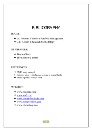 73
BIBLIOGRAPHY
BOOKS:
 Dr. Prasanna Chandra : Portfolio Management
 C.R. Kothari : Research Methodology
NEWSPAPERS:
 Times of India
 The Economic Times
REFERENCES
 AMFI study material
 Outlook Money - the layman’s guide to mutual funds
 Brand reporter- Mutual Fund
WEBSITES
 www.bseindia.com
 www.amfi.com
 www.mutualfundindia.com
 www.moneycontrol.com
 www.bloomberg.com
 
