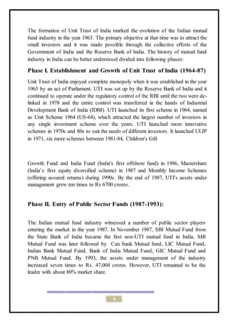 8
The formation of Unit Trust of India marked the evolution of the Indian mutual
fund industry in the year 1963. The primary objective at that time was to attract the
small investors and it was made possible through the collective efforts of the
Government of India and the Reserve Bank of India. The history of mutual fund
industry in India can be better understood divided into following phases:
Phase I. Establishment and Growth of Unit Trust of India (1964-87)
Unit Trust of India enjoyed complete monopoly when it was established in the year
1963 by an act of Parliament. UTI was set up by the Reserve Bank of India and it
continued to operate under the regulatory control of the RBI until the two were de-
linked in 1978 and the entire control was transferred in the hands of Industrial
Development Bank of India (IDBI). UTI launched its first scheme in 1964, named
as Unit Scheme 1964 (US-64), which attracted the largest number of investors in
any single investment scheme over the years. UTI launched more innovative
schemes in 1970s and 80s to suit the needs of different investors. It launched ULIP
in 1971, six more schemes between 1981-84, Children's Gift
Growth Fund and India Fund (India's first offshore fund) in 1986, Mastershare
(India’s first equity diversified scheme) in 1987 and Monthly Income Schemes
(offering assured returns) during 1990s. By the end of 1987, UTI's assets under
management grew ten times to Rs 6700 crores.
Phase II. Entry of Public Sector Funds (1987-1993):
The Indian mutual fund industry witnessed a number of public sector players
entering the market in the year 1987. In November 1987, SBI Mutual Fund from
the State Bank of India became the first non-UTI mutual fund in India. SBI
Mutual Fund was later followed by Can bank Mutual fund, LIC Mutual Fund,
Indian Bank Mutual Fund, Bank of India Mutual Fund, GIC Mutual Fund and
PNB Mutual Fund. By 1993, the assets under management of the industry
increased seven times to Rs. 47,004 crores. However, UTI remained to be the
leader with about 80% market share.
 