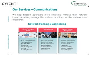 We help telecom operators more efficiently manage their network
inventory, reliably manage the business, and improve the end customer
experience.
Our Services – Communications
4
CYIENT©2014CONFIDENTIAL12/06/2014
Network Inventory
Management
 Inventory Transformation
 Inventory Maintenance
 Inventory Quality
Management
 Inventory Feasibility
 Inventory Integration
 Network Analytics
Network Planning and
Design
 FTTX, Copper, RF, Coaxial
Planning and Design
 MDU/MBU,BAU
Engineering
 Cell site Design and
Drafting
 In-Building Solutions
Field Engineering
 Site Survey and Audits
 Splicing and Testing
 Remote Commissioning
and Configuration
 Customer Premises
Equipment (CPE)
Installations
Network Planning & Engineering
 