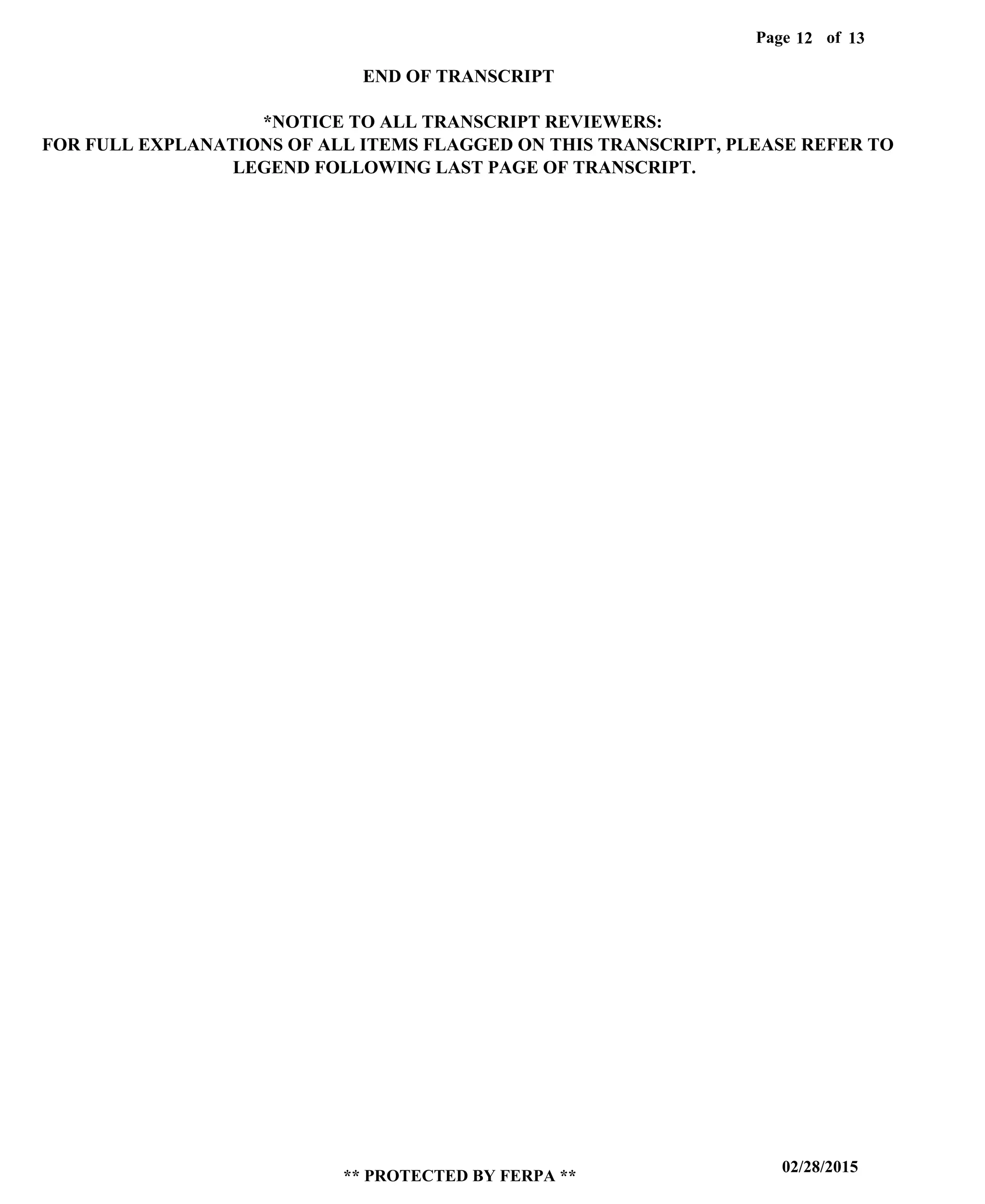 Page of12
02/28/2015
** PROTECTED BY FERPA **
13
END OF TRANSCRIPT
*NOTICE TO ALL TRANSCRIPT REVIEWERS:
FOR FULL EXPLANATIONS OF ALL ITEMS FLAGGED ON THIS TRANSCRIPT, PLEASE REFER TO
LEGEND FOLLOWING LAST PAGE OF TRANSCRIPT.
 