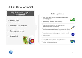 10
2014 SP overview
GE in Development
Ø  Expand sales
Ø  Penetrate new markets
Ø  Leverage our brand
Ø  Enable NPIs
Why does GE engage in
development?
ü Work with clients who lack sufficient development
capital  expertise
ü Development based on GE technology
ü Help PW penetrate new markets that lack
development capacity/capability
ü Develop new partnerships with key prospective clients
ü Support the introduction of new technologies
ü Provide or find ‘seed’ capital
ü One of the world’s most recognised industrial brands
ü GE ‘halo’ effect
Global Approaches
 