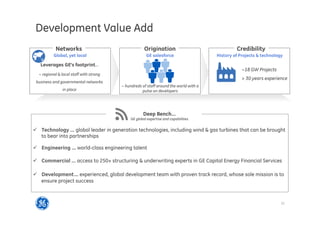 12
2014 SP overview
ü  Technology … global leader in generation technologies, including wind  gas turbines that can be brought
to bear into partnerships
ü  Engineering … world-class engineering talent
ü  Commercial … access to 250+ structuring  underwriting experts in GE Capital Energy Financial Services
ü  Development… experienced, global development team with proven track record, whose sole mission is to
ensure project success
Development Value Add
Deep Bench…
GE global expertise and capabilities
Networks Origination Credibility
GE salesforceGlobal, yet local
Leverages GE’s footprint…
~ regional  local staff with strong
business and governmental networks
in place
~18 GW Projects
 30 years experience
~ hundreds of staff around the world with a
pulse on developers
History of Projects  technology
 
