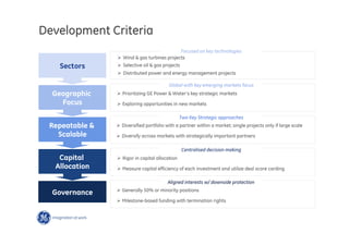 13
Governance
Sectors
Ø  Wind  gas turbines projects
Ø  Selective oil  gas projects
Ø  Distributed power and energy management projects
Geographic
Focus
Repeatable 
Scalable
Capital
Allocation
Development Criteria
Focused on key technologies
Global with key emerging markets focus
Ø Prioritizing GE Power  Water’s key strategic markets
Ø Exploring opportunities in new markets
Two Key Strategic approaches
Ø Diversified portfolio with a partner within a market; single projects only if large scale
Ø Diversify across markets with strategically important partners
Centralised decision making
Ø  Rigor in capital allocation
Ø Measure capital efficiency of each investment and utilize deal score carding
Aligned interests w/ downside protection
Ø Generally 50% or minority positions
Ø Milestone-based funding with termination rights
 