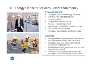 3
This is GE Capital
GE Energy Financial Services - More than money
Financial strength
•  Catalyst for GE’s core energy business
•  Excellent risk-adjusted returns
•  Long-term view
•  Long-lived, essential assets
•  Rigorous risk management
•  Investments throughout business cycles
•  GE’s strong balance sheet
•  Purchase, optimization & sale of assets
Expertise
•  265 experts find opportunities, underwrite
and create customized deal structures
•  Portfolio managers make operational,
profitability improvements
•  Solid channels with banks and sponsors to
attract more capital
•  In-house technical know-how from GE’s
heritage to see value where others don’t
 