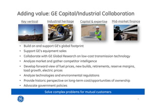 4
This is GE Capital
Adding value: GE Capital/Industrial Collaboration
•  Build on and support GE’s global footprint
•  Support GE’s equipment sales
•  Collaborate with GE Global Research on low-cost transmission technology
•  Analyze market and gather competitor intelligence
•  Develop forward view of fuel prices, new builds, retirements, reserve margins,
load growth, electric prices
•  Analyze technologies and environmental regulations
•  Provide historic perspective on long-term cost/opportunities of ownership
•  Advocate government policies
Key vertical Industrial heritage Capital  expertise Mid-market finance
Solve complex problems for mutual customers
 