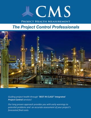 The Project Control ProfessionalsThe Project Control ProfessionalsThe Project Control Professionals
Guiding project health through “BEST IN CLASS” Integrated
Project Control services!
Our long proven approach provides you with early warnings to
potential problems and an accurate assessment of your project’s
forecasted final costs.
 