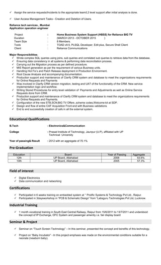  Assign the service requests/Incidents to the appropriate team/L3 level support after initial analysis is done.
 User Access Management Tasks - Creation and Deletion of Users.
Reliance tech services , Mumbai
Application operation engineer
Project : Home Business System Support (HBSS) for Reliance BIG TV
Duration : (MARCH 2013 - OCTOBER 2015 )
Team Size : 8 Members.
Tools : TOAD v9.5, PLSQL Developer, Edit plus, Secure Shell Client
Client : Reliance Communications
Major Responsibilities:
 Wrote complex SQL queries using joins, sub queries and correlated sub queries to retrieve data from the database.
 Ensuring data consistency in all systems & performing data reconciliation process.
 Carrying out the Migration process as per defined procedure.
 MIS Report generation as per the requirement of various Business units.
 Handling Hot Fix’s and Patch Release deployment in Production Environment.
 Root Cause Analysis and accompanying documentation.
 Production support and maintenance of Clarify CRM system and database to meet the organizations requirements
for Online Requests and Payments
 Was involved in Clarify CRM version migration, testing and UAT of the functionality of the CRM. New service
implementation logic and workflow.
 Writing Stored Procedures for entry level validation of Payments and Adjustments as well as Online Service
Requests done from CRM.
 Production support and maintenance of Clarify CRM system and database to meet the organizations requirements
for Online Requests and Payments.
 Configuration of the new STB,SCN,BIG TV Offers ,scheme codes,Welcome kit at SDP.
 Design and flow of entire CAF Acquisition Front end with Business validations
 End to end successfully creation of cafs in all the external system.
Educational Qualifications
B.Tech : Electronics&Communication
College : Prasad Institute of Technology, Jaunpur (U.P), affiliated with UP
Technical University
Year of passing& Result : 2012 with an aggregate of 70.1%
Pre-Graduation
Education Board Year of Passing Aggregate
12th UP Board, Allahabad 2008 63.6%
10th UP Board, Allahabad 2005 57.3%
Field of interest
 Digital Electronics
 Data communication and networking
Certifications
 Participated in 6 weeks training on embedded system at ’’ Prolific Systems & Technology Pvt Ltd., Raipur.
 Participated in 3daysworkshop in “PCB & Schematic Design” from “Labsguru Technologies Pvt Ltd, Lucknow.
Industrial Training
 1 month vocational training in South East Central Railway, Raipur from 15/6/2011 to 13/7/2011 and understood
the concept of IP Exchange, OFC System and passenger amenity i.e. fair display board
Seminar & Project
 Seminar on “Touch Screen Technology” – In this seminar, presented the concept and benefits of this technology.
 Project on “Baby Incubator” - In this project emphasis was made on the environmental conditions suitable for a
neonate (newborn baby).
 