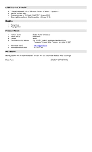 Extracurricular activities
 College Volunteer in ‘’NATIONAL CHILDREN’S SCIENCE CONGREES’’.
 Member of chess team.
 College volunteer in “ANNUAL FUNCTION” Umang- 2012.
 Securing third position in Skits Competition in Umang-2010.
Hobbies
 Riding bikes
 Playing cricket
Personal Details
 Father’s Name : Satish Kumar Srivastava
 Marital status : Unmarried
 Gender : Male
 Permanent/contact address : Sa 16/9 R-1 chakbihi ,sonatalab,panchkoshi road ,
Pandeypur,Varanasi Uttar Pradesh, pin code- 221007
 Alternate E-mail id : rishupit@gmail.com
 Alternate mobile number : 09335051281
Declaration
I hereby declare that all information stated above is true and complete to the best of my knowledge.
Place: Pune (GAURAV SRIVASTAVA)
 