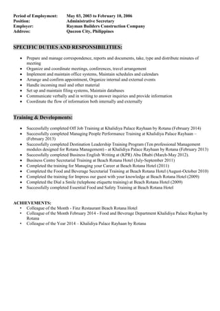 Period of Employment: May 03, 2003 to February 10, 2006
Position: Administrative Secretary
Employer: Rayman Builders Construction Company
Address: Quezon City, Philippines
SPECIFIC DUTIES AND RESPONSIBILITIES:
 Prepare and manage correspondence, reports and documents, take, type and distribute minutes of
meeting
 Organize and coordinate meetings, conferences, travel arrangement
 Implement and maintain office systems, Maintain schedules and calendars
 Arrange and confirm appointment, Organize internal and external events
 Handle incoming mail and other material
 Set up and maintain filing systems, Maintain databases
 Communicate verbally and in writing to answer inquiries and provide information
 Coordinate the flow of information both internally and externally
Training & Developments:
 Successfully completed Off Job Training at Khalidiya Palace Rayhaan by Rotana (February 2014)
 Successfully completed Managing People Performance Training at Khalidiya Palace Rayhaan –
(February 2013)
 Successfully completed Destination Leadership Training Program (Ten professional Management
modules designed for Rotana Management) - at Khalidiya Palace Rayhaan by Rotana (February 2013)
 Successfully completed Business English Writing at (KPR) Abu Dhabi (March-May 2012).
 Business Centre Secretarial Training at Beach Rotana Hotel (July-September 2011)
 Completed the training for Managing your Career at Beach Rotana Hotel (2011)
 Completed the Food and Beverage Secretarial Training at Beach Rotana Hotel (August-October 2010)
 Completed the training for Impress our guest with your knowledge at Beach Rotana Hotel (2009)
 Completed the Dial a Smile (telephone etiquette training) at Beach Rotana Hotel (2009)
 Successfully completed Essential Food and Safety Training at Beach Rotana Hotel
ACHIEVEMENTS:
• Colleague of the Month - Finz Restaurant Beach Rotana Hotel
• Colleague of the Month February 2014 - Food and Beverage Department Khalidiya Palace Rayhan by
Rotana
• Colleague of the Year 2014 – Khalidiya Palace Rayhaan by Rotana
 