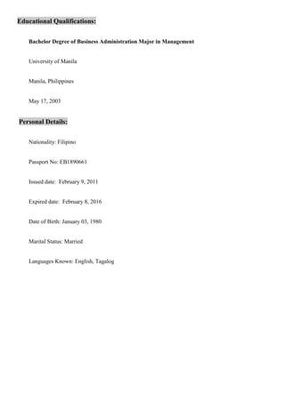 Educational Qualifications:
Bachelor Degree of Business Administration Major in Management
University of Manila
Manila, Philippines
May 17, 2003
Personal Details:
Nationality: Filipino
Passport No: EB1890661
Issued date: February 9, 2011
Expired date: February 8, 2016
Date of Birth: January 03, 1980
Marital Status: Married
Languages Known: English, Tagalog
 