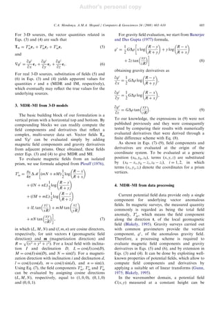 Author's personal copy
For 3-D sources, the vector quantities related in
Eqs. (3) and (4) are such that
Tm ¼ Tx
mex þ Ty
mey þ Tz
mez (5)
and
rgz
¼
qgz
qx
ex þ
qgz
qy
ey þ
qgz
qz
ez. (6)
For real 3-D sources, substitution of ﬁelds (5) and
(6) in Eqs. (3) and (4) yields apparent values for
quantities r and a (MDR and IM, respectively),
which eventually may reﬂect the true values for the
underlying sources.
3. MDR–MI from 3-D models
The basic building block of our formulation is a
vertical prism with a horizontal top and bottom. By
compounding blocks we can readily compute the
ﬁeld components and derivatives that reﬂect a
complex, multi-source data set. Vector ﬁelds Tm
and rgz
can be evaluated simply by adding
magnetic ﬁeld components and gravity derivatives
from adjacent prisms. Once obtained, these ﬁelds
enter Eqs. (3) and (4) to give MDR and MI.
To evaluate magnetic ﬁelds from an isolated
prism, we use formula adapted from Plouff (1976),
Tt
m ¼
m0
4p
DM ðmN þ nMÞ
1
2
log
R À x
R þ x
 
þ ðlN þ nLÞ
1
2
log
R À y
R þ y
 
þ ðlM þ mLÞ
1
2
log
R À z
R þ z
 
þ lL tan
yz
xR
 
þ mM tan
xz
yR
 
þ nN tan
xy
zR
 
, ð7Þ
in which ðL; M; NÞ and ðl; m; nÞ are cosine directors,
respectively, for unit vectors t (geomagnetic ﬁeld
direction) and m (magnetization direction) and
R ¼
ﬃﬃﬃﬃﬃﬃﬃﬃﬃﬃﬃﬃﬃﬃﬃﬃﬃﬃﬃﬃﬃﬃﬃﬃﬃﬃﬃﬃ
ðx2 þ y2 þ z2Þ
p
. For a local ﬁeld with inclina-
tion I and declination D, L ¼ cosðIÞ cosðDÞ,
M ¼ cosðIÞ sinðDÞ, and N ¼ sinðIÞ. For a magneti-
zation direction with inclination i and declination d,
l ¼ cosðiÞ cosðdÞ, m ¼ cosðiÞ sinðdÞ, and n ¼ sinðiÞ.
Using Eq. (7), the ﬁeld components Tx
m, Ty
m and Tz
m
can be evaluated by assigning cosine directions
ðL; M; NÞ, respectively, equal to ð1; 0; 0Þ, ð0; 1; 0Þ
and ð0; 0; 1Þ.
For gravity ﬁeld evaluation, we start from Banerjee
and Das Gupta (1977) formula,
gz
¼
1
2
GDr x log
R À y
R þ y
 
þ y log
R À x
R þ x
 
þ 2z tan
xy
zR
 
ð8Þ
obtaining gravity derivatives as
qgz
qx
¼
1
2
GDr log
R À y
R þ y
 
,
qgz
qy
¼
1
2
GDr log
R À x
R þ x
 
,
qgz
qz
¼ GDr tan
xy
zR
 
. (9)
To our knowledge, the expressions in (9) were not
published previously and they were consequently
tested by comparing their results with numerically
evaluated derivatives that were derived through a
ﬁnite difference scheme with Eq. (8).
As shown in Eqs. (7)–(9), ﬁeld components and
derivatives are evaluated at the origin of the
coordinate system. To be evaluated at a generic
position ðx0; y0; z0Þ, terms ðx; y; zÞ are substituted
by ðx0 À xi; y0 À zi; z0 À ziÞ, i ¼ 1; 2, in which
terms ðxi; yi; ziÞ denote the coordinates for a prism
vertices.
4. MDR–MI from data processing
Current potential ﬁeld data provide only a single
component for underlying vector anomalous
ﬁelds. In magnetic surveys, the measured quantity
commonly is regarded as being the total ﬁeld
anomaly, Tt
m, which means the ﬁeld component
along the direction t, of the local geomagnetic
ﬁeld (Blakely, 1995). Gravity surveys carried out
with common gravimeters provide the vertical
component, gz
, of the anomalous gravity ﬁeld.
Therefore, a processing scheme is required to
evaluate magnetic ﬁeld components and gravity
derivatives in Eqs. (5) and (6), and by extension in
Eqs. (3) and (4). It can be done by exploiting well-
known properties of potential ﬁelds, which allow to
compute ﬁeld components and derivatives by
applying a suitable set of linear transforms (Gunn,
1975; Blakely, 1995).
In the wavenumber domain, a potential ﬁeld
Cðx; yÞ measured at a constant height can be
ARTICLE IN PRESS
C.A. Mendonc-a, A.M.A. Meguid / Computers  Geosciences 34 (2008) 603–610 605
 