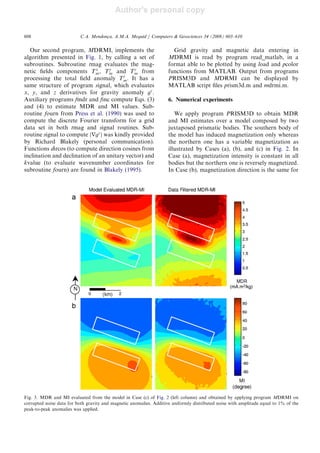 Author's personal copy
Our second program, MDRMI, implements the
algorithm presented in Fig. 1, by calling a set of
subroutines. Subroutine tmag evaluates the mag-
netic ﬁelds components Tx
m, Ty
m and Tz
m from
processing the total ﬁeld anomaly Tt
m. It has a
same structure of program signal, which evaluates
x, y, and z derivatives for gravity anomaly gz
.
Auxiliary programs fmdr and finc compute Eqs. (3)
and (4) to estimate MDR and MI values. Sub-
routine fourn from Press et al. (1990) was used to
compute the discrete Fourier transform for a grid
data set in both tmag and signal routines. Sub-
routine signal to compute jrgz
j was kindly provided
by Richard Blakely (personal communication).
Functions dircos (to compute direction cosines from
inclination and declination of an unitary vector) and
kvalue (to evaluate wavenumber coordinates for
subroutine fourn) are found in Blakely (1995).
Grid gravity and magnetic data entering in
MDRMI is read by program read_matlab, in a
format able to be plotted by using load and pcolor
functions from MATLAB. Output from programs
PRISM3D and MDRMI can be displayed by
MATLAB script ﬁles prism3d.m and mdrmi.m.
6. Numerical experiments
We apply program PRISM3D to obtain MDR
and MI estimates over a model composed by two
juxtaposed prismatic bodies. The southern body of
the model has induced magnetization only whereas
the northern one has a variable magnetization as
illustrated by Cases (a), (b), and (c) in Fig. 2. In
Case (a), magnetization intensity is constant in all
bodies but the northern one is reversely magnetized.
In Case (b), magnetization direction is the same for
ARTICLE IN PRESS
Fig. 3. MDR and MI evaluated from the model in Case (c) of Fig. 2 (left column) and obtained by applying program MDRMI on
corrupted noise data for both gravity and magnetic anomalies. Additive uniformly distributed noise with amplitude equal to 1% of the
peak-to-peak anomalies was applied.
C.A. Mendonc-a, A.M.A. Meguid / Computers  Geosciences 34 (2008) 603–610608
 