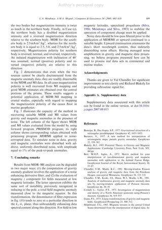 Author's personal copy
the two bodies but magnetization intensity is twice
as much in the northern body. Finally, in Case (c),
the northern body has a doubled magnetization
intensity and a reversed magnetization direction
relative to the southern body. MDR for the south-
ern body is 2:5 mA m2
=kg3
, whereas for the north-
ern body it is equal to 2.5, 5.0, and 2:5 mA m2
=kg3
,
respectively. Magnetization polarity for northern
body is reversed, normal, and reversed, respectively.
An induced magnetization with inclination of 40
was assumed, normal (positive) polarity and re-
versed (negative) polarity are relative to this
direction.
Fig. 2 demonstrates that even when the two
sources cannot be clearly discriminated from the
magnetic anomaly data, they are readily discernable
in the MDR and MI data. In all cases magnetization
polarity is well recovered from MI mapping and
good MDR estimates are obtained over the central
portions of the prisms. These results suggests a
potential application of MDR–MI mapping in
crustal studies, especially with regard to mapping
the magnetization polarity of the ocean ﬂoor in
marine geophysics.
Fig. 3 illustrates the capacity of the method in
recovering suitable MDR and MI values from
gravity and magnetic anomalies in the presence of
noise. The left column of the ﬁgure shows MDR
and MI values evaluated from the model by using
forward program PRISM3D program; its right
column shows corresponding values obtained with
processing program MDRMI applied to noise-
corrupted data. To simulate noise in data, gravity
and magnetic anomalies were disturbed with ad-
ditive, uniformly distributed noise, with amplitude
equal to 1% of the peak-to-peak anomalies.
7. Concluding remarks
Results from MDR–MI analysis can be degraded
in two major ways: (1) the computation of gravity
anomaly gradient involves the application of a noise
enhancing derivative ﬁlter, and (2) the evaluation of
magnetic z component for ﬁelds measured at low
magnetic latitudes. The latter operation exhibits the
same sort of instability previously recognized in
reducing to the pole, a total ﬁeld magnetic anomaly
measured close to the magnetic equator. In this
transformation, the denominator of ﬁlter expression
in Eq. (11) tends to zero at a particular direction in
the kx–ky plane, thus unboundedly enhancing data
spectral content along this direction. For ﬁeld in low
magnetic latitudes, specialized procedures (Silva,
1986; Mendonc-a and Silva, 1993) to stabilize the
operation of component change must be applied.
Noisy data should be low-pass ﬁltered prior to the
application of MDRMI or upward continued to a
suitable height. Upward continuation attenuates the
data’s short wavelength content, thus indirectly
diminishing noise effects. Having managed noise
ampliﬁcation in gravity and magnetic data proces-
sing, we believe programs presented here can be
used to process real data sets in continental and
marine studies.
Acknowledgements
Thanks are given to Val Chandler for signiﬁcant
improvement in text clarity and Richard Blakely for
providing subroutine signal.for.
Appendix A. Supplementary data
Supplementary data associated with this article
can be found in the online version, at doi:10.1016/
j.cageo.2007.09.013
References
Banerjee, B., Das Gupta, S.P., 1977. Gravitational attraction of a
rectangular parallelepiped. Geophysics 42, 1053–1055.
Baranov, V., 1957. A new method for interpretation of
aeromagnetic maps: pseudo gravity anomalies. Geophysics
22, 359–382.
Blakely, R.J., 1995. Potential Theory in Gravity and Magnetic
Applications. Cambridge University Press, New York, NY,
441pp.
Bott, M.H.P., Ingles, A., 1972. Matrix method for joint
interpretation of two-dimensional gravity and magnetic
anomalies with application to the Iceland Faeroe Ridge.
Geophysical Journal of the Royal Astronomical Society 30,
55–67.
Chandler, V.M., Malek, K.C., 1991. Moving-window Poisson
analysis of gravity and magnetic data from the Penokean
Orogen, east-central Minnesota. Geophysics 56, 123–132.
Chandler, V.M., Koski, J.S., Hinze, W.J., Braille, L.W., 1981.
Analysis of multisource gravity and magnetic anomaly data
sets by moving-window application of Poisson theorem.
Geophysics 46, 30–39.
Cordell, L., Taylor, P.T., 1971. Investigation of magnetization
and density of a North American seamount using Poisson’s
theorem. Geophysics 36, 919–937.
Gunn, P.J., 1975. Linear transformations of gravity and magnetic
ﬁelds. Geophysical Prospecting 23, 300–312.
Hildebrand, T.G., 1985. Magnetic terrains in the central United
States determined from the interpretation of digital data. In:
ARTICLE IN PRESS
C.A. Mendonc-a, A.M.A. Meguid / Computers  Geosciences 34 (2008) 603–610 609
 