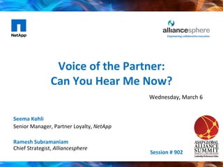 Voice	
  of	
  the	
  Partner:	
  	
  
Can	
  You	
  Hear	
  Me	
  Now?	
  	
  	
  
Seema	
  Kohli	
  
Senior	
  Manager,	
  Partner	
  Loyalty,	
  NetApp	
  
	
  
Ramesh	
  Subramaniam	
  
Chief	
  Strategist,	
  Alliancesphere	
  
Session	
  #	
  902	
  
Wednesday,	
  March	
  6	
  
 