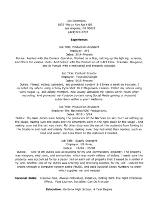 Jon Clemmons
1835 Wilcox Ave Apt#105
Los Angeles, CA 90028
(424)221-0737
Experience:
Job Title: Production Assistant
Employer: AFI
Dates: 3/14-Present
Duties: Assited with the Camera Operator. Worked as a Grip, setting up the lighting, screens,
and filters for various shots. And helped with the Production of 3 AFI Films. Starman, Bougaroo,
and In Pursuit with a motivated and enegetic attitude.
Job Title: Content Creator
Employer: Youtube/Google
Dates: 5/13-Present
Duties: Filmed, edited, uploaded, and promoted content 3-5 times a week on Youtube. I
recorded my videos using a Sony Cybershot 16.2 Megapixels camera. Edited my videos using
Sony Vegas 12, and Adobe Premiere. And usually uploaded my videos within hours after
recording. And promoted my Youtube content using Social Media gaining a thousand
subscribers within a year timeframe.
Job Title: Production Assistant
Employer:The Bachelor/NZK Productions,
Dates: 8/10 - 5/14
Duties: My main duties were helping the producers of the Bachelor on set. Such as setting up
the stage, making sure the seats and the ornaments were in the right place on the stage . And
making sure set the set was clean. My other duty was the escort the audience from Parking to
the Studio in and neat and orderly fashion, making sure they had what they needed, such as
food and water, and took them to the restroom if needed.
Job Title: Supply Seargent
Employer: US Army
Dates: 11/04 - 05/08
Duties: One of my duties was accounting for my unit commanders property. The property
was weapons, electronic, and ammunition which was worth millions of dollars. I made sure the
property was accounted for by a paper trail on each set of property that I issued to a soldier in
my unit. Another one of my duties was ordering and receiving supplies for my unit. I placed the
orders through a computer system called PBUSE, and used National Stock Numbers to order
which supplies my unit needed
Personal Skills: Creative Flair, Always Motivated, Initiative, Editing With The Right Emotional
Effect, Fast Learner, Socialble, Can Do Attitude
Education: Gardena High School: 4 Year Degree
 