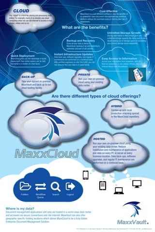 Are there different types of cloud offerings?
Quick Deployment
MaxxCloud gives you the advantage of quick
deployment. Your entire system can be fully
functional in a matter of a few hours.
What are the benefits?
Unlimited Storage Growth
Storing information in MaxxCloud gives you
unlimited storage capacity. No more need to worry
about running out of storage space or increasing
your current storage space availability.
Backup and Recovery
Since all your data is stored in
MaxxCloud, backing it up and restoring is
automatic and part of our service.
Instant Infrastructure Updates
Data back-ups, software upgrades, and regular IT
maintenance are performed on a continual basis.
With certified engineers on-site 24x7x365, you can
rest assured that your data is in good hands.
The “cloud” is a term for storing and processing data
online. For example, many of us already use cloud
computing when we use the Internet to access e-mail,
photos, videos and so on.
Where is my data?
Document management applications and data are hosted in a world-class data center
and accessed via secure connections over the Internet. MaxxVault can also offer
geographic specific hosting locations which allows MaxxCloud to be a truly Global
Enterprise Document Management Solution.
MaxxCloud
Easy Access to Information
Access your information from anywhere, with an
Internet connection or via a tablet, iPhone, iPad or
Android device with MaxxMobile.
CLOUD
PRIVATE
Run your own on-premise
cloud using your existing
data center.
HYBRID
Combo-up with local
production scanning synced
to the MaxxCloud repository.
HOSTED
Run your own on-premise cloud using
your existing data center. Reduce
installation and maintenance of applications
and data on every PC or server at every
business location. Data back-ups, software
upgrades, and regular IT maintenance are
performed on a continual basis.
BACK-UP
Take your current on premise
MaxxVault and back up to our
cloud hosting facility.
						Cost Effective
MaxxCloud is a cost-efficient method to reap the benefits of
an enterprise-class document management and workflow
platform without the overhead costs of running your own IT
department.
®MaxxVault
© 2014 MaxxVault LLC. All rights reserved. MaxxVault • 3340 Veterans Memorial Hwy, Suite 400, Bohemia, NY 11716 Tel. (631) 446-4800 | www.MaxxCloud.com
 
