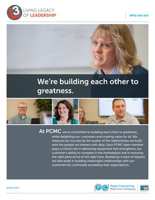 We’re building each other to
greatness.
	 we’re committed to building each other to greatness,
while delighting our customers and creating value for all. We
measure our success by the quality of the relationships we build
with the people we interact with daily. Each PCMC team member
plays a critical role in delivering equipment that strengthens our
customer’s ability to compete in the marketplace and in ensuring
the right parts arrive at the right time. Backed by a team of experts,
we take pride in building meaningful relationships with our
customers by continually exceeding their expectations.
At PCMC
pcmc.com
who we are
 
