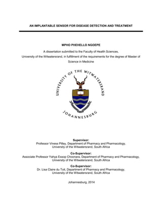 AN IMPLANTABLE SENSOR FOR DISEASE DETECTION AND TREATMENT
MPHO PHEHELLO NGOEPE
A dissertation submitted to the Faculty of Health Sciences,
University of the Witwatersrand, in fulfillment of the requirements for the degree of Master of
Science in Medicine
Supervisor:
Professor Viness Pillay, Department of Pharmacy and Pharmacology,
University of the Witwatersrand, South Africa
Co-Supervisor:
Associate Professor Yahya Essop Choonara, Department of Pharmacy and Pharmacology,
University of the Witwatersrand, South Africa
Co-Supervisor:
Dr. Lisa Claire du Toit, Department of Pharmacy and Pharmacology,
University of the Witwatersrand, South Africa
Johannesburg, 2014
 