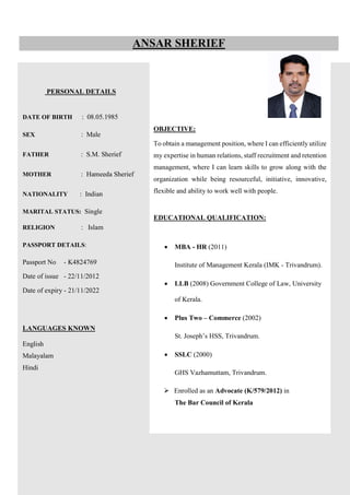 PERSONAL DETAILS
DATE OF BIRTH : 08.05.1985
SEX : Male
FATHER : S.M. Sherief
MOTHER : Hameeda Sherief
NATIONALITY : Indian
MARITAL STATUS: Single
RELIGION : Islam
PASSPORT DETAILS:
Passport No - K4824769
Date of issue - 22/11/2012
Date of expiry - 21/11/2022
LANGUAGES KNOWN
English
Malayalam
Hindi
ANSAR SHERIEF
OBJECTIVE:
To obtain a management position, where I can efficiently utilize
my expertise in human relations, staff recruitment and retention
management, where I can learn skills to grow along with the
organization while being resourceful, initiative, innovative,
flexible and ability to work well with people.
EDUCATIONAL QUALIFICATION:
 MBA - HR (2011)
Institute of Management Kerala (IMK - Trivandrum).
 LLB (2008) Government College of Law, University
of Kerala.
 Plus Two – Commerce (2002)
St. Joseph’s HSS, Trivandrum.
 SSLC (2000)
GHS Vazhamuttam, Trivandrum.
 Enrolled as an Advocate (K/579/2012) in
The Bar Council of Kerala
 
