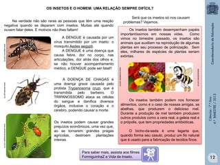 OS INSETOS E O HOMEM: UMA RELAÇÃO SEMPRE DIFÍCIL?

www.lealjunior.com.br
www.achetudoeregiao.com.br

Os insetos podem causar grandes
prejuízos econômicos, uma vez que,
ao se tornarem grandes pragas
agrícolas, destroem plantações
inteiras.

estacaodomel.com.br

www.senado.gov.br

A DOENÇA DE CHAGAS é
uma doença grave causada pelo
protista Trypanosoma cruzi, que é
transmitida
pelo
barbeiro.
O
TRIPANOSSOMO ataca as células
do sangue e danifica diversos
órgãos, inclusive o coração e o
cérebro, podendo causar a morte.

Os insetos também desempenham papéis
importantíssimos em nossas vidas.
Como
vimos no bimestre passado, os insetos são
animais que auxiliam na reprodução de algumas
plantas em seu processo de polinização. Sem
eles, milhares de espécies de plantas seriam
extintas.

www.ecodebate.com.br

A DENGUE é causada por um
vírus transmitido por um inseto: o
mosquito Aedes aegypti.
A DENGUE é uma doença que
causa febre, dor no corpo, nas
articulações, dor atrás dos olhos e,
se não houver acompanhamento
médico, a DENGUE pode ser fatal!!

Será que os insetos só nos causam
problemas? Vejamos.

Os insetos também podem nos fornecer
alimentos, como é o caso de nossas amigas, as
abelhas, que produzem o delicioso mel.
Durante a produção de mel também produzem
outros produtos como a cera real, a geleia real e
o própolis, que tem propriedades antibióticas.

Ciências - 7.º Ano
4.º BIMESTRE / 2013

Na verdade não são raras as pessoas que têm uma reação
negativa quando se deparam com insetos. Muitas até quando
ouvem falar deles. E motivos não lhes faltam!

O bicho-da-seda é uma lagarta que,
quando forma seu casulo, produz um fio natural
que é usado para a fabricação de tecidos finos.

Para saber mais, assista aos filmes
FormiguinhaZ e Vida de Inseto.

12

 