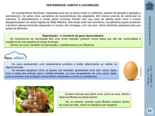 VERTEBRADOS: HABITAT E LOCOMOÇÃO
As características favoráveis, adaptadas para que os seres vivam no ambiente, passam de geração a geração e
permanecem. Os seres vivos, portadores de características não adaptadas, têm menos chances de sobreviver na
natureza. O desmatamento e outras ações humanas fizeram com que aves de grande porte como o tucano
desaparecessem de certas regiões de Mata Atlântica. Nos locais onde isso aconteceu, as palmeiras-juçara passaram
a produzir apenas sementes pequenas e o tucano não consegue, com seu bico, retirar sementes pequenas para que
possa se alimentar.

Ciências - 7.º Ano
4.º BIMESTRE / 2013

Os ovos representam uma característica evolutiva e estão relacionados ao habitat de
alguns animais.
Os animais aquáticos como os peixes, por exemplo, apresentam ovos sem casca rígida.
Com a saída dos animais para o habitat terrestre, os ovos necessitaram de uma casca rígida,
proporcionando uma proteção contra efeitos ambientais e contra os predadores.

www.abril.com.br

Reprodução ‒ o momento de gerar descendentes.
Os mecanismos de reprodução têm uma única intenção: produzir novos seres que vão dar continuidade à
existência de uma espécie ao longo do tempo.
Vamos ver como, também na reprodução, o habitat exerce sua influência.

www.faunabrasil.com.br

Existem animais que põem ovos, como as aves. Dentro
deles os filhotes se desenvolvem.
Há, no entanto, animais cujos filhotes crescem dentro
do corpo da mãe, como os macacos (ver imagem).

26

 