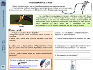 www.greenpeace.org

Muitos cientistas acham que as aves são dinossauros que ganharam penas.
Foi encontrado, no Brasil, fóssil de um animal que é uma mistura entre o que era um
dinossauro e o que é, hoje, uma ave. São os chamados dinossauros emplumados.

Ciências - 7.º Ano
4.º BIMESTRE / 2013

TUCANO

Você já viu uma pena de ave de perto?
Consiga uma (muitas vezes se encontra caída no chão) e
observe-a:
1- Mexa com a pena, tente dobrá-la. Escreva o que você
observou.
__________________________________________________

Usando o seu livro didático e lendo o texto acima,
responda às questões abaixo:

2- Molhe a pena e, depois, sacuda-a. O que aconteceu com a
água que estava na sua superfície. A pena ficou encharcada?
__________________________________________________

2- Todas as aves são capazes de voar? Escreva um
exemplo de ave que justifique a sua resposta.
__________________________________________
_________________________________________

3- Agora, você consegue pensar em uma importante função
das penas?
_________________________________________________
petragaleria.wordpress.com

33

As aves são animais que possuem o corpo coberto de penas. Além disso,
possuem bico, um par de patas e um par de asas. As aves nascem a partir de
ovos com casca e, por isso, são consideradas ovíparas. Os ovos podem ser
colocados em ninhos já prontos ou construídos pelas fêmeas ou pelos machos,
sendo chocados por certo tempo até o nascimento das crias.
Algumas aves, como os pinguins e as emas, não são capazes de voar.

1- Escreva duas características principais das aves.
__________________________________________
__________________________________________

3- Como as aves se reproduzem?
__________________________________________
__________________________________________

achetudoeregiao.com.br

OS DINOSSAUROS E AS AVES

 