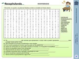 Recapitulando...

INVERTEBRADOS

E
R
T
Ê
N
I
A
D
I
M
X
V
B
A
R
Y
A
Z

R
E
D
N
T
N
E
E
L
U
D
T
T
S
E
H
R
E

V
T
S
L
E
B
D
F
J
J
T
G
G
I
D
R
P
S

U
A
S
E
R
E
S
Q
P
I
R
E
E
N
T
F
O
P

T
S
A
R
V
M
A
U
O
P
E
D
D
S
H
J
D
O

I
M
I
N
H
O
C
A
E
Ç
V
I
Q
E
I
O
S
N

L
U
Ç
Õ
U
L
Z
T
R
Õ
U
K
U
T
K
P
W
J

O
J
Ã
C
J
U
Q
Y
Q
E
H
P
B
O
P
A
Q
A

P
N
B
Z
O
S
U
V
U
S
G
Ç
I
S
O
S
U
S

D
T
R
A
N
C
E
B
I
C
B
A
N
T
L
E
O
V

A
R
I
B
T
O
A
S
C
A
R
I
D
Í
A
S
E
T

S
E
N
U
B
S
G
I
Z
N
Z
Z
C
N
X
C
N
G

V
L
C
J
V
U
R
K
A
U
A
E
D
B
A
F
T
U

C
N
I
D
Á
R
I
O
V
T
S
D
E
E
S
R
E
J

U
I
T
L
S
R
V
N
E
G
I
S
J
D
S
E
R
P

N
M
R
O
S
O
L
A
C
R
A
I
A
R
Z
N
B
Ç

I
U
E
P
U
L
I
X
R
Q
V
N
M
F
E
T
O
Ã

K
N
G
Ç
N
P
J
A
I
E
R
B
I
A
R
U
P
O

L
O
A
A
O
T
E
L
E
U
Q
S
E
O
X
E
Ç
S

ESPONJAS
EXOESQUELETO
LACRAIA
ASCARIDÍASE
MOLUSCOS
CONCHA
TÊNIA
INSETOS
MINHOCA
CNIDÁRIO

A) Os __________________ são animais que apresentam o corpo mole e podem apresentar ____________ para
proteger essas partes moles.
B) São exemplos de animais invertebrados mais simples: _______________________.
C) É um verme parasita do homem que faz parte do filo platelminto: ____________________.
D) Classe de artrópodes em que estão incluídas as baratas, os mosquitos e as abelhas: __________________.
E) Nome do esqueleto externo dos artrópodes: ________________________.
F) Representante da classe dos quilópodes: _________________________.
G) Anelídeo importante para a aeração e adubação do solo: ______________________.
H) Nome da doença causada pela lombriga: _________________________.
I) Nome do filo ao qual pertence a água-viva: _________________________.

Ciências - 7.º Ano
4.º BIMESTRE / 2013

S
D
A
D
S
C
M
A
H
C
N
O
C
X
C
V
Z
A

Multirio

1.Encontre, no quadro, as palavras listadas ao lado e complete as frases abaixo.

36

 