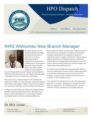In this issue...
HPO Dispatch
Federal Facilities Division—Monthly Newsletter
FFD—a high performing organization through continuous improvement
ISSUE 1 November 2015VOLUME 8
 AWG WELCOMES ........................ 1
 FROM THE DIRECTOR .................. 2
 GOOD TO KNOW ....................... 3
 SAFETY SPOTLIGHT .................... 4
 ANNOUNCEMENTS ...................... 5
 FFD SHOUT OUT ....................... 6
AWG Welcomes New Branch Manager
Mr. Rodney Abrams joins the
Alterations Work Group (AWG)
with more than 20+ years of
experience in structural
engineering, program
management, and sustainment
of infrastructure. He has worked
in both the private and public
sectors. Mr. Abrams holds a
Bachelor of Science degree in
Structural Design and Construction Engineering Technology from
The Pennsylvania State University, and a Master of Science degree
in Management from the Thomas Edison State College.
Mr. Abrams is also a Lieutenant Colonel in the Army Reserves
(enlisted since 1988). His military education includes the Engineer
Officer Basic Course, Engineer Captains Career Course, Combined
Arms and Service Staff School, and Intermediate Level Education.
Serving as Lieutenant Colonel, Mr. Abrams was deployed during
Operation Enduring Freedom (March 2012 – December 2012),
where he was the Chief Engineer of a combined joint brigade-
level Reginal Support Command in Southwest Afghanistan.
Most recently, Mr. Abrams served as Chief of Military Section for
the US Army Corps of Engineers of the New York City District.
Along with responsibilities for the delivery of design and
engineering projects in support of the District’s military program,
supporting customers at US Military Academy at West Point,
Picatinny Aresnal, Joint Base McGuire Dix Lakehurst, and Thule
Airbase. Abrams served as Chairman for architect-engineer and
design-build contract selection boards.
Mr. Abrams joined the AWG team on September 8th and looks
forward to continuing the branch’s mission of delivering the best
in construction and alteration services to the tenants in the
Pentagon. He plans to work closely with both customers and
employees in delivering those services.
In his spare time, Mr. Abrams loves to cook, with collard greens
deemed as his specialty. Hamburgers are amongst his favorite
foods, but mayonnaise is not a desired condiment. Abrams is
married to Terriann, and they have one daughter (Brianna).
 