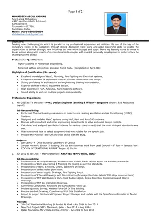 Page 1 of 2
MOHAIDEEN ABDUL KADHAR
S/o K.Sheik Mohaideen
#48F, kayithe millath 3rd street,
Sankarankovil,
Tirunelveli – 627756,
Tamilnadu, India.
Mobile: 0091-9597890399
abdulkadhar.dme@gmail.com
Objective:
Seeking new challenging job which is parallel to my professional experience and abilities. Be one of the key of the
company’s vision in to realization through strong dedication hard work and good leadership skills to enable the
organization to deliver strategic new initiatives on time within budget and scope. Make my learning curve to move in
linear fashion along with growth of my functional skills coupled with overkill personally development in order to face the
challenging time ahead
Professional Qualification:
Higher Diploma in Mechanical Engineering,
Mohamed sathak polytechnic, kilakarai, Tamil Nadu. Completed on April 2007.
Highlights of Qualification (8+ years):
• Excellent knowledge of HVAC, Plumbing, Fire Fighting and Electrical systems,
• Exceptional breadth of experience in HVAC system construction and design,
• Strong proficiency in architectural and engineering drawing interpretation,
• Superior abilities in HVAC equipment design,
• High expertise in HAP, AutoCAD, Revit modeling software,
• Sound ability to work on multiple projects independently.
Professional Experience:
1. Mar 2015 to Till the date – HVAC Design Engineer (Sterling & Wilson– Bangalore Under A & B Associates
payroll)
Job Responsibility:
• Performed Thermal Loading calculations in order to size Heating Ventilation and Air Conditioning (HVAC)
Systems.
• Designed and modeled HVAC systems using HAP, Revit and AutoCAD software.
• Discuss with consultant and other engineering departments to solve and avoid design conflicts.
• Calculated and analyzed Ventilation Indexes for various codes to verify that the most stringent standards were
met.
• Used calculated data to select equipment that was suitable for the specific job.
• Prepare the Material Take-Off and cross check with the BOQ.
Projects:
• LB+UB+G+4 Office Building Cyber Park @ Calicut
• Juniper Networks Elnath IT Building ( Fit out low side Hvac work from Level Ground – 9th
floor + Terrace Floor)
• COCHIN INTERNATIONAL AIRPORT Project @ Cochin
2. Jun 2012 to Jan 2015 – MEP Draftsman - ABANTIA TEMPO Doha, Qatar
Job Responsibility:
• Preparation of AC shop drawings, Ventilation and Chilled Water Layout as per the ASHRAE Standards.
• Preparation of Duct, pipe Sizing & finalizing the routing as per the standards.
• Preparations of Plans, Sections, Details, Isometric Drawings.
• Preparation of chilled water plant room.
• Preparation of water supply, Drainage, Fire Fighting layout.
• Preparation of External Drawings with Co-ordination (Drainage Manholes details With slope cross sections)
• Preparation of MEP Wall Builders Work, Roof Builders Work, Below Rise Floor Coordination and Sleeve
Drawings.
• Preparation of MEP Co-ordination Drawings.
• Comments Compliance, Revisions and Consultants Follow Up.
• Prepare Quantity Survey, Material Take-Off Of The Building.
• Prepare As-Built Drawing, Coordinating With Site Installation.
• Report to project Mechanical Engineer/ Project Manager and Update with the Specification Provided in Tender
Drawings.
Projects:
• 3B+G+7 Residential Building @ Rawdat Al Khail - Aug 2014 to Jan 2015
• New Port Project (NPP), Mesaieed, Qatar - Sep 2013 to Aug 2014
• Qatar Foundation MV 2 Data Centre, Al Khor - Jun 2012 to Sep 2013
 