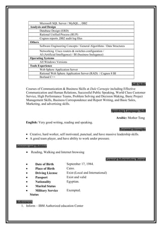 Soft Skills 
Courses of Communication & Business Skills at Dale Carnegie including Effective 
Communication and Human Relations, Successful Public Speaking, World Class Customer 
Service, High Performance Teams, Problem Solving and Decision Making, Basic Project 
Management Skills, Business Correspondence and Report Writing, and Basic Sales, 
Marketing, and advertising skills. 
Speaking Language Skill 
Arabic: Mother Tong 
English: Very good writing, reading and speaking. 
Personal Strengths 
· Creative, hard worker, self motivated, punctual, and have massive leadership skills. 
· A good team player, and have ability to work under pressure. 
Interests and Hobbies 
· Reading, Walking and Internet browsing 
General Information Record 
· Date of Birth September 17, 1984. 
· Place of Birth Cairo. 
· Driving License Exist (Local and International) 
· Passport Exist and valid 
· Nationality Egyptian. 
· Marital Status 
· Military Service 
Exempted. 
Status 
References: 
1. Inform – IBM Authorized education Center 
a. Eng. Abd El Mageed :Adelabd60@hotmail.com 
b. Eng. Sherif A. Negm :Sherif _spc@hotmail.com 
