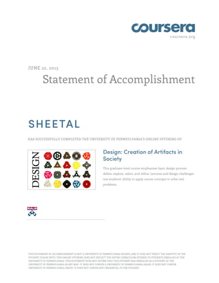 coursera.org
Statement of Accomplishment
JUNE 22, 2015
SHEETAL
HAS SUCCESSFULLY COMPLETED THE UNIVERSITY OF PENNSYLVANIA'S ONLINE OFFERING OF
Design: Creation of Artifacts in
Society
This graduate-level course emphasizes basic design process:
define, explore, select, and refine. Lectures and design challenges
test students' ability to apply course concepts to solve real
problems.
THIS STATEMENT OF ACCOMPLISHMENT IS NOT A UNIVERSITY OF PENNSYLVANIA DEGREE; AND IT DOES NOT VERIFY THE IDENTITY OF THE
STUDENT; PLEASE NOTE: THIS ONLINE OFFERING DOES NOT REFLECT THE ENTIRE CURRICULUM OFFERED TO STUDENTS ENROLLED AT THE
UNIVERSITY OF PENNSYLVANIA. THIS STATEMENT DOES NOT AFFIRM THAT THIS STUDENT WAS ENROLLED AS A STUDENT AT THE
UNIVERSITY OF PENNSYLVANIA IN ANY WAY. IT DOES NOT CONFER A UNIVERSITY OF PENNSYLVANIA GRADE; IT DOES NOT CONFER
UNIVERSITY OF PENNSYLVANIA CREDIT; IT DOES NOT CONFER ANY CREDENTIAL TO THE STUDENT.
 