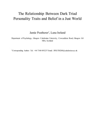 The Relationship Between Dark Triad
Personality Traits and Belief in a Just World
Jamie Peutherer1
, Lana Ireland
Department of Psychology, Glasgow Caledonian University, Cowcaddens Road, Glasgow G4
0BA, Scotland
1Corresponding Author: Tel. +44 7340 093237 Email. JPEUTH200@caledonian.ac.uk
 