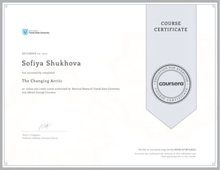 EDUCA
T
ION FOR EVE
R
YONE
CO
U
R
S
E
C E R T I F
I
C
A
TE
COURSE
CERTIFICATE
DECEMBER 02, 2015
Sofiya Shukhova
The Changing Arctic
an online non-credit course authorized by National Research Tomsk State University
and offered through Coursera
has successfully completed
Terry V. Callaghan
Professor of Botany, Honorary Doctor
Verify at coursera.org/verify/WSNLKCMU9BQZ
Coursera has confirmed the identity of this individual and
their participation in the course.
 