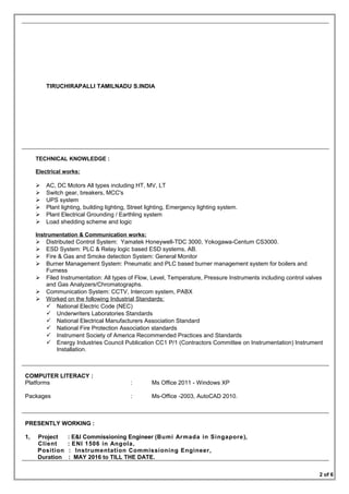 TIRUCHIRAPALLI TAMILNADU S.INDIA
TECHNICAL KNOWLEDGE :
Electrical works:
 AC, DC Motors All types including HT, MV, LT
 Switch gear, breakers, MCC's
 UPS system
 Plant lighting, building lighting, Street lighting, Emergency lighting system.
 Plant Electrical Grounding / Earthling system
 Load shedding scheme and logic
Instrumentation & Communication works:
 Distributed Control System: Yamatek Honeywell-TDC 3000, Yokogawa-Centum CS3000.
 ESD System: PLC & Relay logic based ESD systems, AB.
 Fire & Gas and Smoke detection System: General Monitor
 Burner Management System: Pneumatic and PLC based burner management system for boilers and
Furness
 Filed Instrumentation: All types of Flow, Level, Temperature, Pressure Instruments including control valves
and Gas Analyzers/Chromatographs.
 Communication System: CCTV, Intercom system, PABX
 Worked on the following Industrial Standards:
 National Electric Code (NEC)
 Underwriters Laboratories Standards
 National Electrical Manufacturers Association Standard
 National Fire Protection Association standards
 Instrument Society of America Recommended Practices and Standards
 Energy Industries Council Publication CC1 P/1 (Contractors Committee on Instrumentation) Instrument
Installation.
COMPUTER LITERACY :
Platforms : Ms Office 2011 - Windows XP
Packages : Ms-Office -2003, AutoCAD 2010.
PRESENTLY WORKING :
1, Project : E&I Commissioning Engineer (Bumi Armada in Singapore),
Client : ENI 1506 in Angola,
Position : Instrumentation Commissioning Engineer,
Duration : MAY 2016 to TILL THE DATE.
2 of 6
 