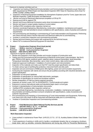 Exposure to engineer activities such as :
 Inspection and testing of Electrical & Instrumentation and Communication Equipments as per Client and
DNV requirement for FPSO Project and Specialized Inspection DNV Class for Hazardous Zone Area For
ZONE 0,ZONE1,ZONE2 AREA.
 Inspection of Electrical Equipment Installation for Atmospheric Explosion proof for Turret, Upper deck and
Modules Inspection ,Cable termination and Mechanical.
 Monitor and sing for Electrical & Mechanical completion of ITR & ITP.
 Raising punch list for against ITR.
 Monitor and Ensure Electrical Contractors works done incompliance with PPE.
 Monitor and report in project weekly meeting of current status.
 Certified ATEX compliance after inspection carried out.
 Direction coordinate Engineering ,Manufacturing, construction, installation, maintenance and support
documentation and test activities to ensure compliance with specifications, codes of practise and customer
requirements.
 Pre-commissioning and Assisting in commissioning of Turret Instrumentation and Equipments. Performing
line check and loop check of all the instrument and Electrical cable prior to commissioning .
 Involves in construction Inspection and commissioning activates.
 Review technical drawing and support with engineering for the technical issues.
 Attend FAT to outsource Electrical Equipment & Instrument.
2, Project : Construction Engineer (Punj Lloyd pte.ltd)
Client : SHELL marina in Singapore
Position : QA/QC Instrumentation Engineer
Duration : NOV 2014 to NOV 2015.
Exposure to engineer activities such as :
 Review and Inspection of all major activities and monitor progress of construction work.
 Testing and Pre-Commissioning &Commissioning of Electrical control panel ,Instrumentation like fire &
gas, PAGA & CO2 alarms, pressure switch, solenoid valves, pressure transmitters, level transmitter,
Temperature transmitter, flow transmitter, servo motor control valves, data control system.
 Implement approved modification / installation of control system and instrumentation.
 Inspection of the materials and make sure that FAT meet the project specification and data sheet.
 To cheek various type of earthling like protective, Instrument Earth and dirty earth.
 Inspection and pre-commission of MSB panel, DB’s lighting ,power and communication equipments,
 Conducting the inspection with clients and ensure the job qualities according with industrial standards and
project specification.
 Preparation of Instrument database.
 Preparation of specification for various field instruments, packages.
 Preparation of specification for control and shutdown systems
 Review /preparation of Field bus device segment grouping.
 Inspection at Vendor’s work, FAT for DCS/ESD/PLC / Control panels and system
 Exposure to various international codes and standards begin used in oil and gas
 Involved in standardization of instrumentation documents.
 Certified ATEX compliance after inspection carried out.
 Direct coordinate Engineering, manufacturing, construction, installation, maintenance and support
documentation and testing activities to ensure compliance with specifications, codes of practices and
customer requirements.
 Pre-commissioning and Assisting in Commissioning of Turret Instrumentation and Equipments. Performing
Line check and Loop check of all the Instrument and Electrical cable prior to commissioning.
 Involves in Construction Inspection and Commissioning activities
3, Project : Field Maintenance (Qatar National Facility Services pte.ltd)
Client : QATAR SHELL G.T.L. in QATAR.
Position : Instrumentation Engineer.
Duration : JUN 2014 to AUG 2014 .
Work Description Inspected :
 I have worked in maintenance Power Plant (H.R.S.G, S.T.G , G.T.G, Auxiliary Boilers & Boiler Feed Water
Pump)
 I have experience of working in shifts and to handle a complicated situation like an emergency shutdown,
break down, start up activities, corrective Maintenance and during day shifts for Preventive Maintenance
3 of 6
 