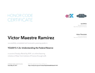 Managing Director
New York Institute of Finance
Lee Arthur
Curriculum Director
New York Institute of Finance
Anton Theunissen
HONOR CODE CERTIFICATE Verify the authenticity of this certificate at
CERTIFICATE
HONOR CODE
Víctor Maestre Ramírez
successfully completed and received a passing grade in
YCA2015.1.2x: Understanding the Federal Reserve
a course of study offered by NYIF, an online learning
initiative of New York Institute of Finance through edX.
Issued May 20, 2015 https://verify.edx.org/cert/31e0a4a78ab6445bbf8f50fda9077497
 