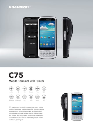 C75
Mobile Terminal with Printer
C75 is a devoted handheld computer that offers mobile
printing capabilities. The thermal printer supports various
printer engines and prints labels and receipts. Built-in
dual slots are for PSAM cards to encrypt data. Portable
and durable, this device is the perfect multi-use tool for
your advanced data capture and mobility needs in retail,
healthcare, parking, etc.
1D Barcode
PSAMPrinter
2D Barcode
WiFi Bluetooth4GAndroid
GPSIRIS NFC Camera
 