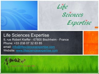 Life Sciences Expertise
9, rue Robert Kieffer - 67800 Bischheim - France
Phone: +33 (0)6 07 32 83 85
email: info@lifesciencesexpertise.com
Website: www.lifesciencesexpertise.com
 