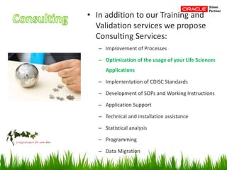 • In addition to our Training and
Validation services we propose
Consulting Services:
– Improvement of Processes
– Optimization of the usage of your Life Sciences
Applications
– Implementation of CDISC Standards
– Development of SOPs and Working Instructions
– Application Support
– Technical and installation assistance
– Statistical analysis
– Programming
– Data Migration
 
