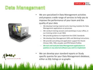 • We are specialized in Data Management activities
and propose a wide range of services to help you to
improve the performance of your team and the
quality of your data
– We develop training material and e-learning modules for Data
Management applications or processes
– We conduct training sessions and workshops in your office, in
our training center or per Web
– We provide guidance to implement the CDSIC Standards
– We develop Data Management SOPs and Working Instructions
– We provide consulting and application support for Oracle
Clinical, RDC, TMS, eLoader and PPD Patient Profiles
– We test and evaluate Data Management applications or
patches or any external software you wish to implement
• We can develop your standard reports or Study
specific queries for your Data Management database,
either as SQL listings or as graphs
 