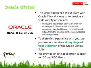• The large experience of our team with
Oracle Clinical allows us to provide a
wide variety of services:
– During the past fifteen years we have been
working with different Pharmaceutical
companies, Medical Devices companies and
CROs, from the smallest to the largest, located
on any continent
• To share this experience with you, we
propose our services at any stage of
your utilization of the Oracle Clinical
Suite
• We provide on-line application support
for OC and RDC Users
 